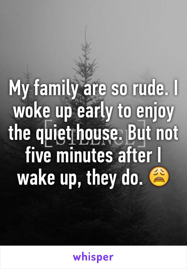 My family are so rude. I woke up early to enjoy the quiet house. But not five minutes after I wake up, they do. 😩