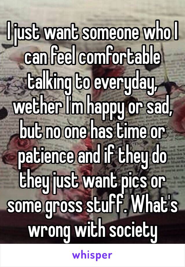 I just want someone who I can feel comfortable talking to everyday, wether I'm happy or sad, but no one has time or patience and if they do they just want pics or some gross stuff. What's wrong with society 