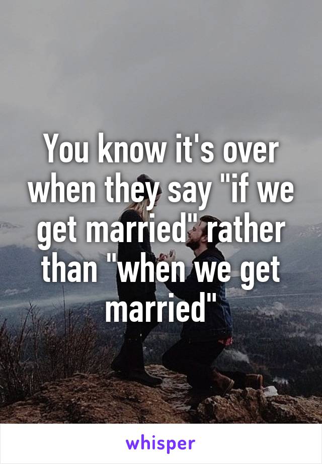 You know it's over when they say "if we get married" rather than "when we get married"