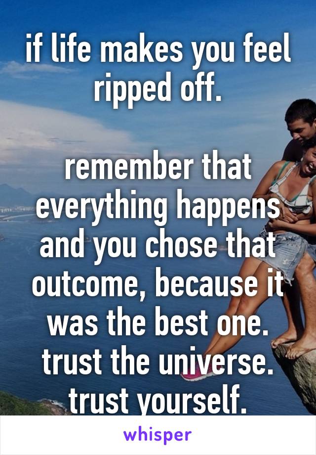 if life makes you feel ripped off.

remember that everything happens and you chose that outcome, because it was the best one. trust the universe. trust yourself.