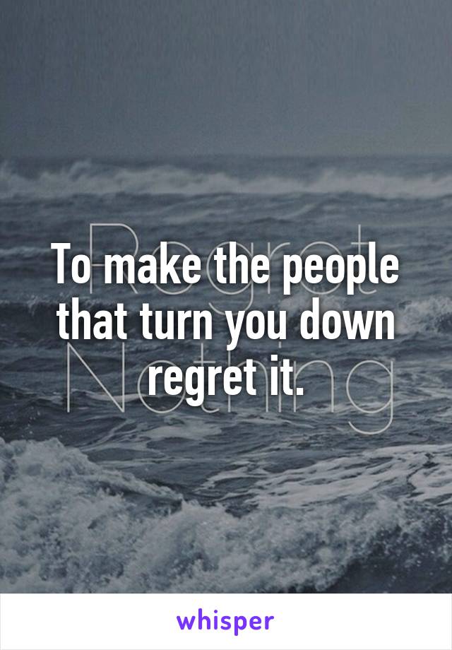 To make the people that turn you down regret it.