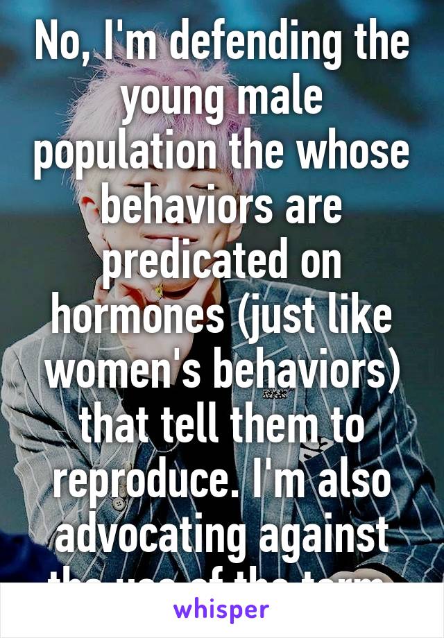 No, I'm defending the young male population the whose behaviors are predicated on hormones (just like women's behaviors) that tell them to reproduce. I'm also advocating against the use of the term 