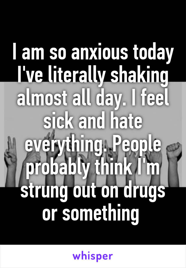 I am so anxious today I've literally shaking almost all day. I feel sick and hate everything. People probably think I'm strung out on drugs or something 