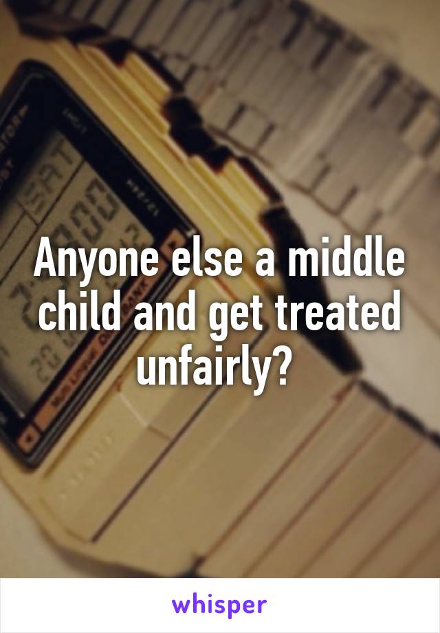 Anyone else a middle child and get treated unfairly? 