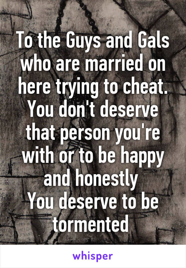 To the Guys and Gals who are married on here trying to cheat.
You don't deserve that person you're with or to be happy and honestly 
You deserve to be tormented 