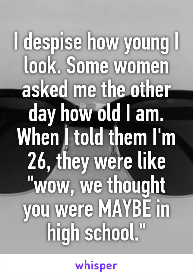 I despise how young I look. Some women asked me the other day how old I am. When I told them I'm 26, they were like "wow, we thought you were MAYBE in high school."