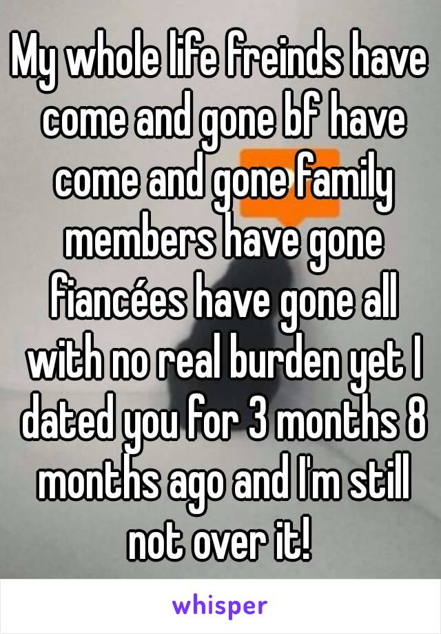 My whole life freinds have come and gone bf have come and gone family members have gone fiancées have gone all with no real burden yet I dated you for 3 months 8 months ago and I'm still not over it! 