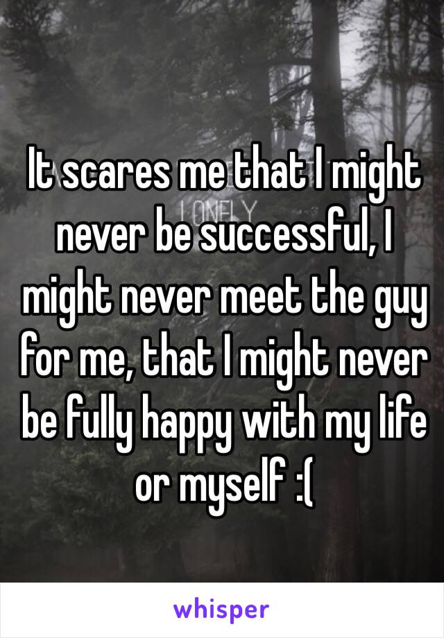 It scares me that I might never be successful, I might never meet the guy for me, that I might never be fully happy with my life or myself :( 