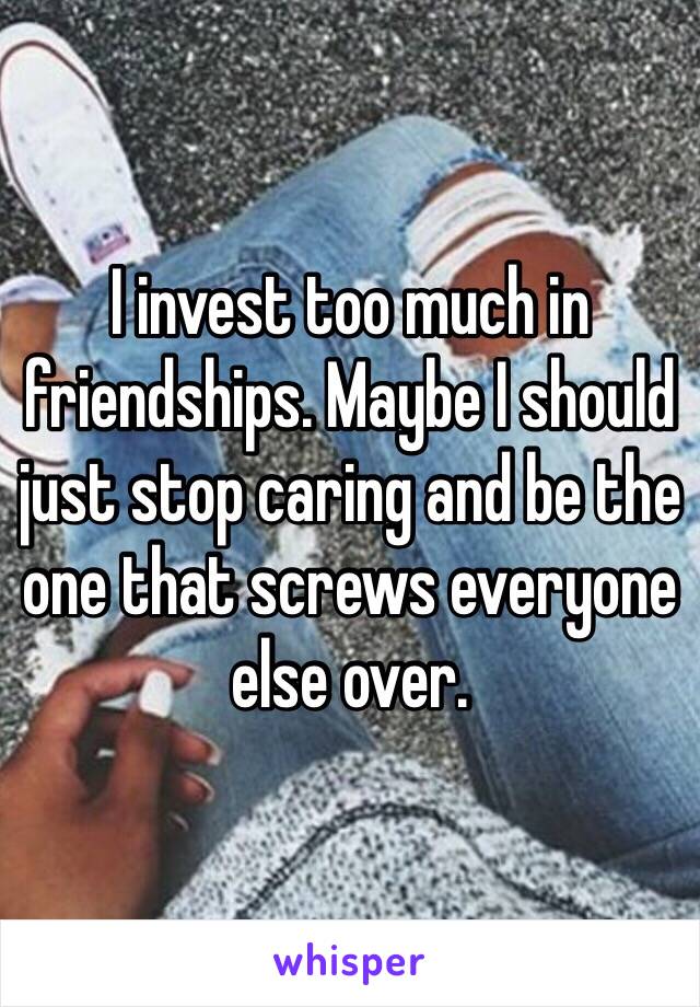 I invest too much in friendships. Maybe I should just stop caring and be the one that screws everyone else over. 