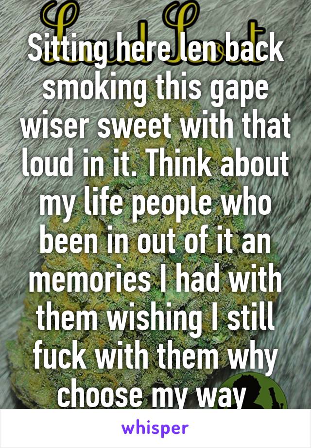 Sitting here len back smoking this gape wiser sweet with that loud in it. Think about my life people who been in out of it an memories I had with them wishing I still fuck with them why choose my way 