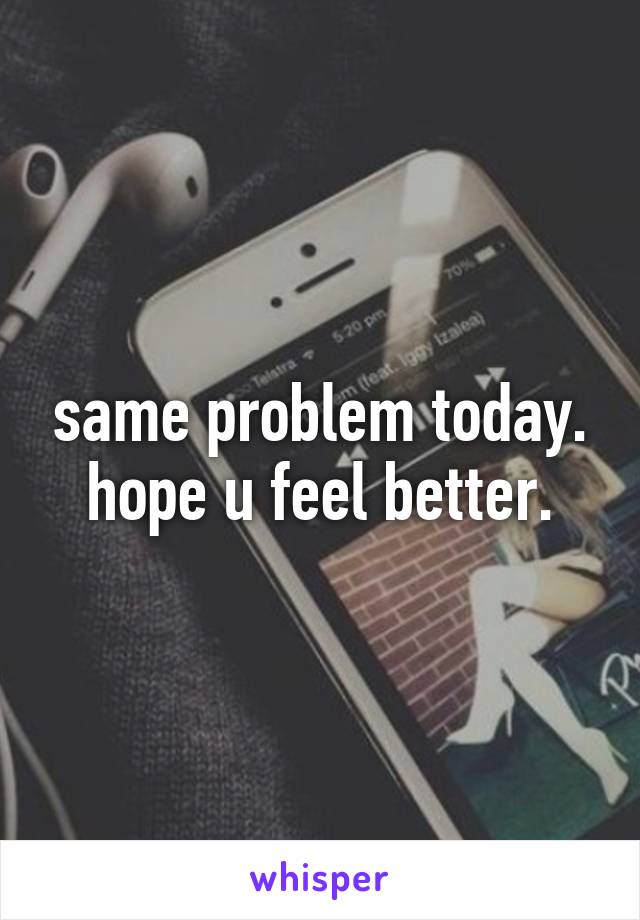 same problem today. hope u feel better.