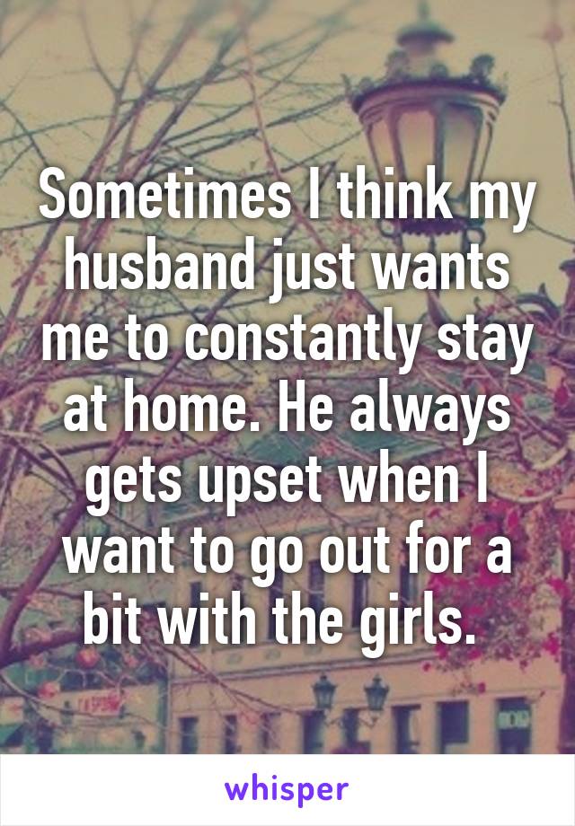 Sometimes I think my husband just wants me to constantly stay at home. He always gets upset when I want to go out for a bit with the girls. 