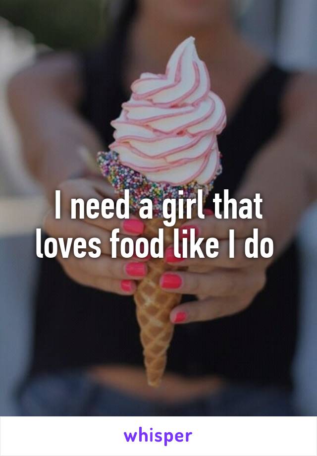 I need a girl that loves food like I do 