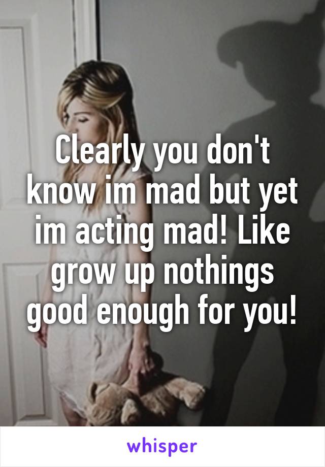 Clearly you don't know im mad but yet im acting mad! Like grow up nothings good enough for you!