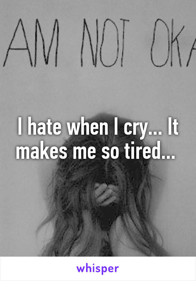 I hate when I cry... It makes me so tired... 