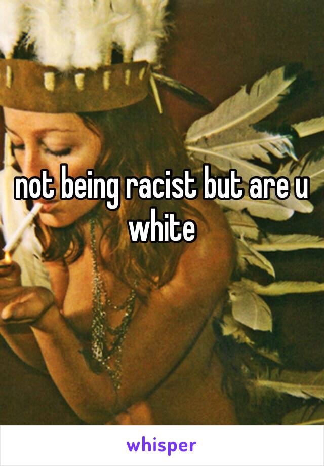 not being racist but are u white 
