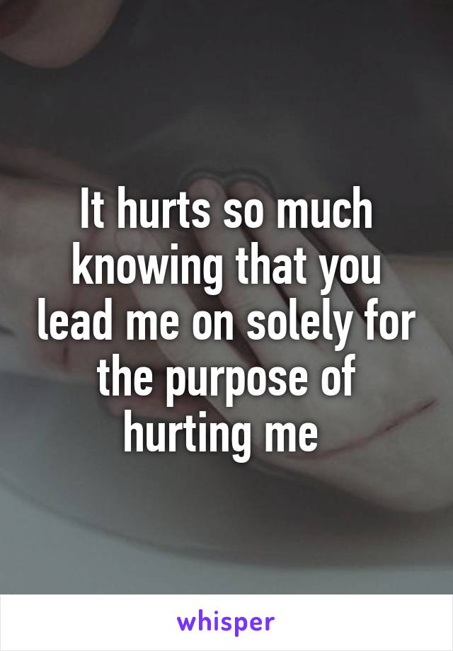 It hurts so much knowing that you lead me on solely for the purpose of hurting me 