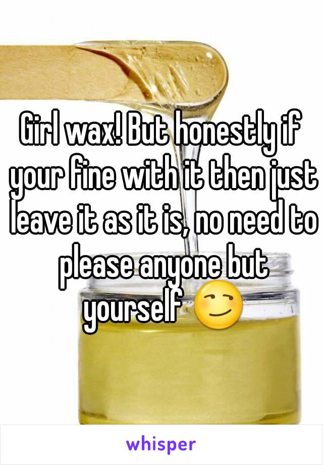 Girl wax! But honestly if your fine with it then just leave it as it is, no need to please anyone but yourself 😏