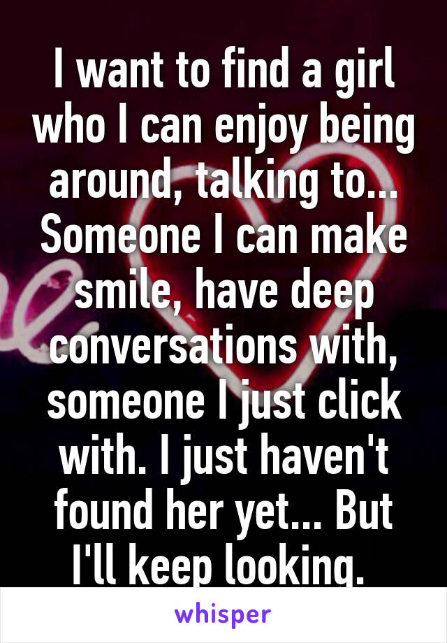 I want to find a girl who I can enjoy being around, talking to... Someone I can make smile, have deep conversations with, someone I just click with. I just haven't found her yet... But I'll keep looking. 