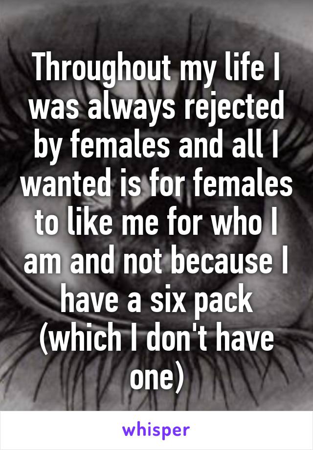 Throughout my life I was always rejected by females and all I wanted is for females to like me for who I am and not because I have a six pack (which I don't have one)