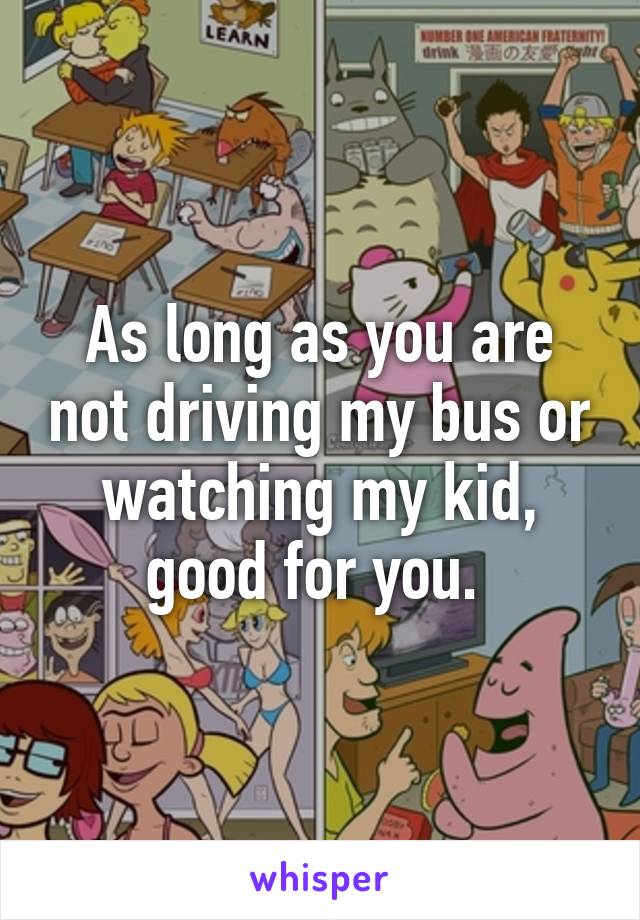 As long as you are not driving my bus or watching my kid, good for you. 