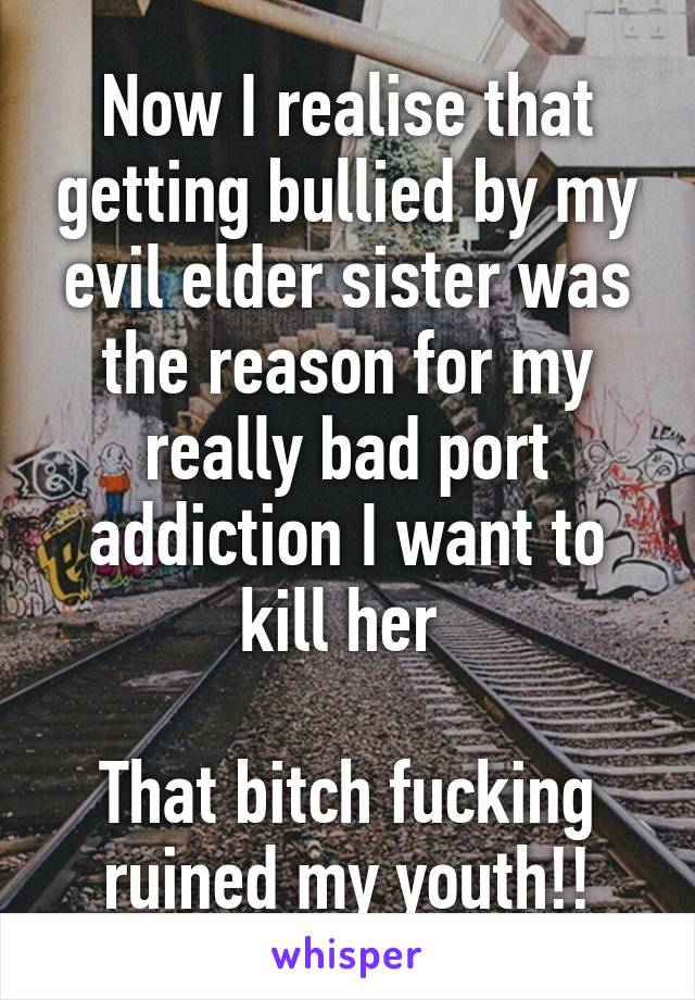 Now I realise that getting bullied by my evil elder sister was the reason for my really bad port addiction I want to kill her 

That bitch fucking ruined my youth!!