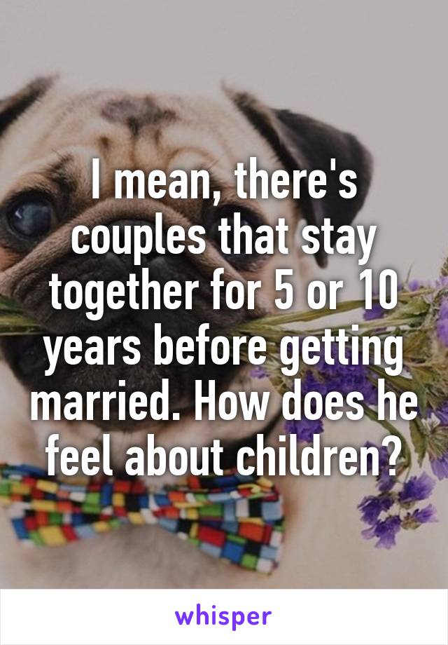 I mean, there's couples that stay together for 5 or 10 years before getting married. How does he feel about children?