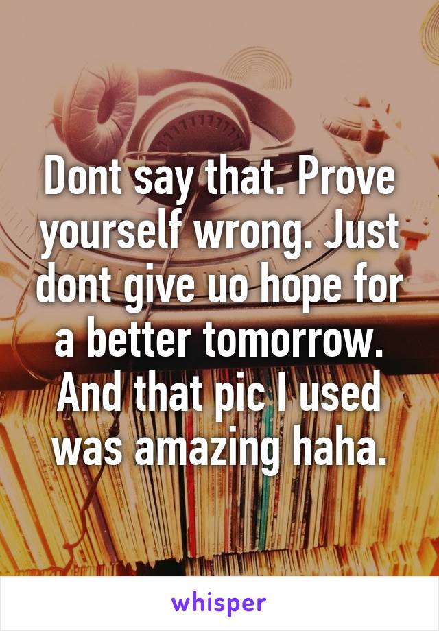 Dont say that. Prove yourself wrong. Just dont give uo hope for a better tomorrow. And that pic I used was amazing haha.