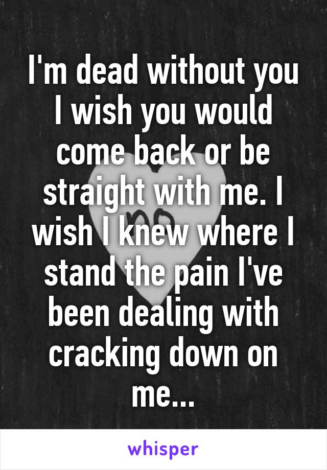 I'm dead without you I wish you would come back or be straight with me. I wish I knew where I stand the pain I've been dealing with cracking down on me...