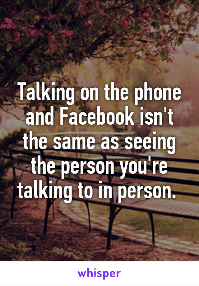 Talking on the phone and Facebook isn't the same as seeing the person you're talking to in person. 