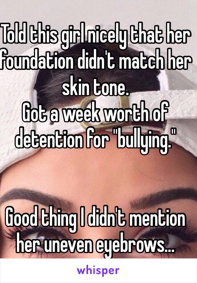 Told this girl nicely that her foundation didn't match her skin tone.
Got a week worth of detention for "bullying."


Good thing I didn't mention her uneven eyebrows...