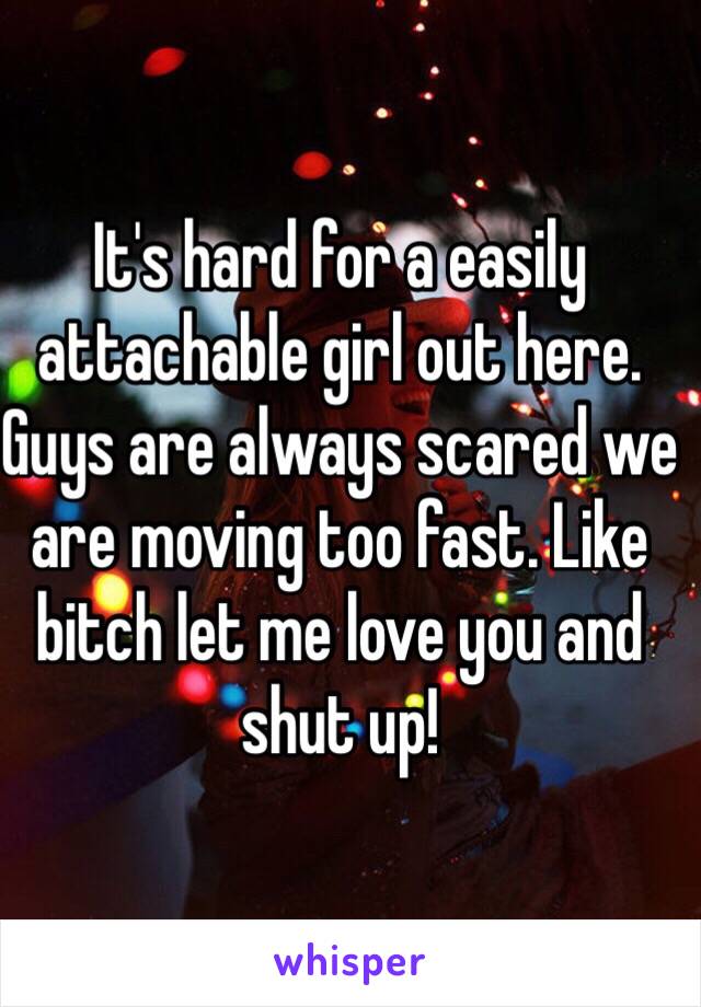 It's hard for a easily attachable girl out here. Guys are always scared we are moving too fast. Like bitch let me love you and shut up! 