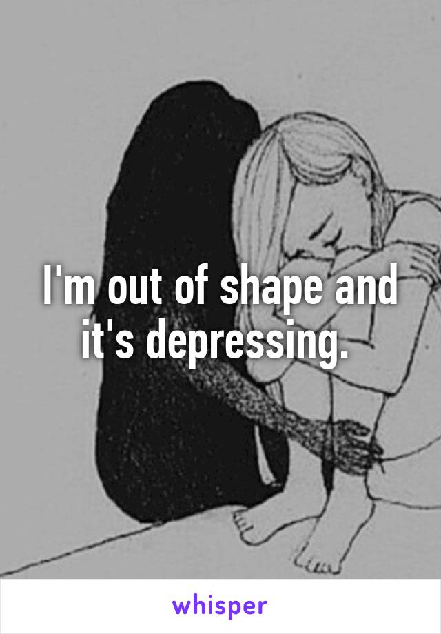 I'm out of shape and it's depressing. 