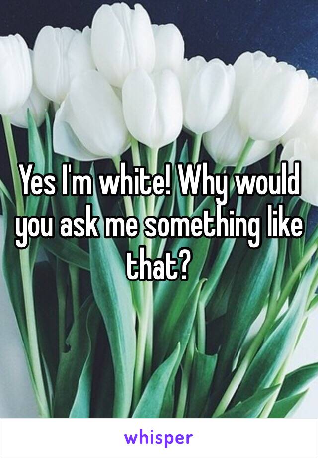 Yes I'm white! Why would you ask me something like that? 