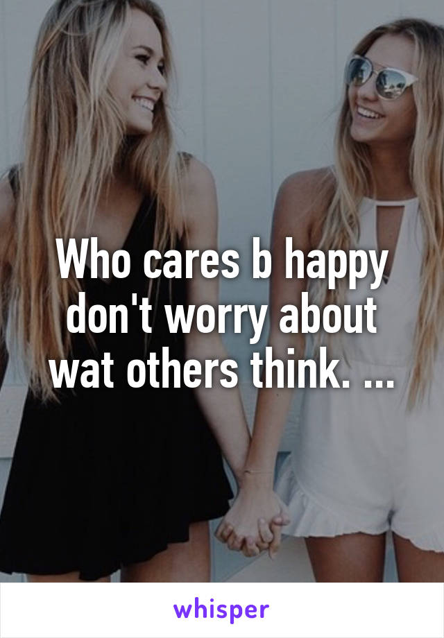 Who cares b happy don't worry about wat others think. ...