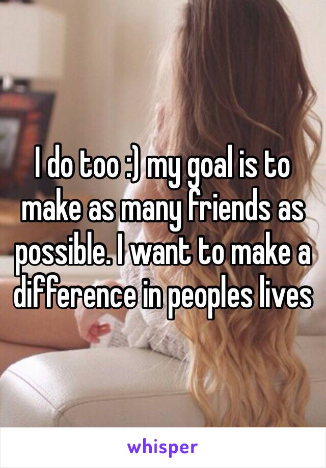 I do too :) my goal is to make as many friends as possible. I want to make a difference in peoples lives