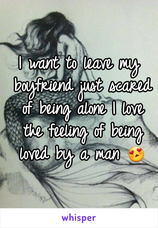 I want to leave my boyfriend just scared of being alone I love the feeling of being loved by a man 😍