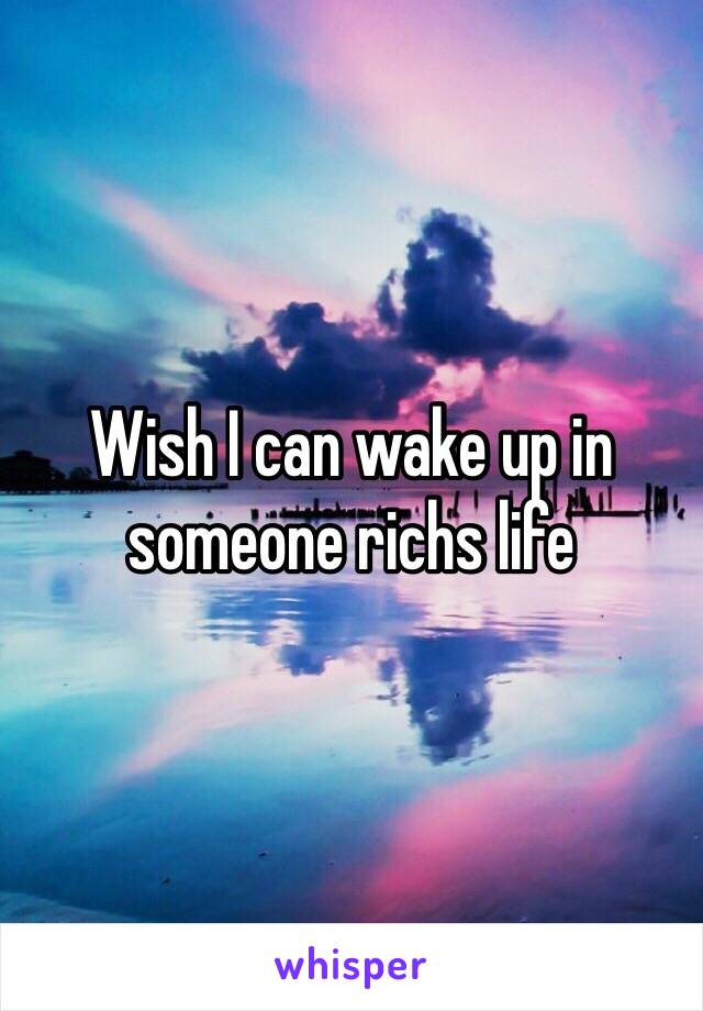 Wish I can wake up in someone richs life