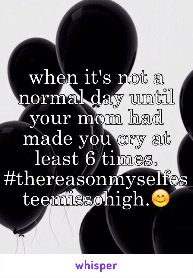 when it's not a normal day until your mom had made you cry at least 6 times. #thereasonmyselfesteemissohigh.😊