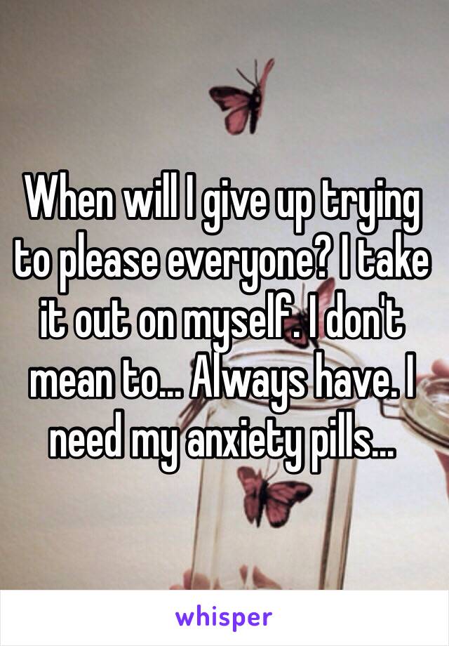 When will I give up trying to please everyone? I take it out on myself. I don't mean to... Always have. I need my anxiety pills...