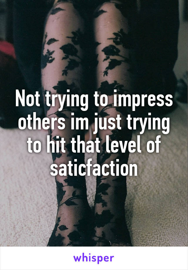 Not trying to impress others im just trying to hit that level of saticfaction