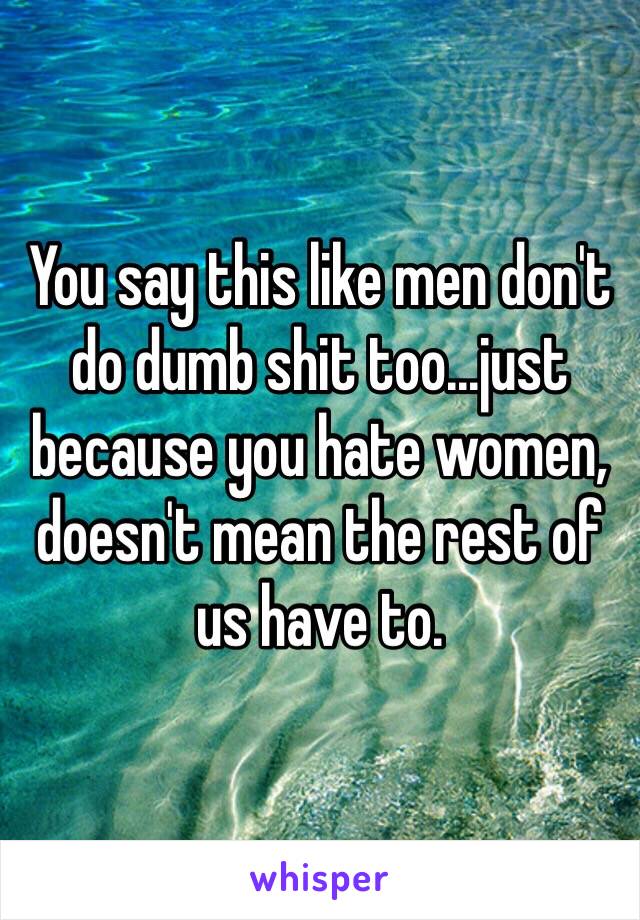 You say this like men don't do dumb shit too...just because you hate women, doesn't mean the rest of us have to. 