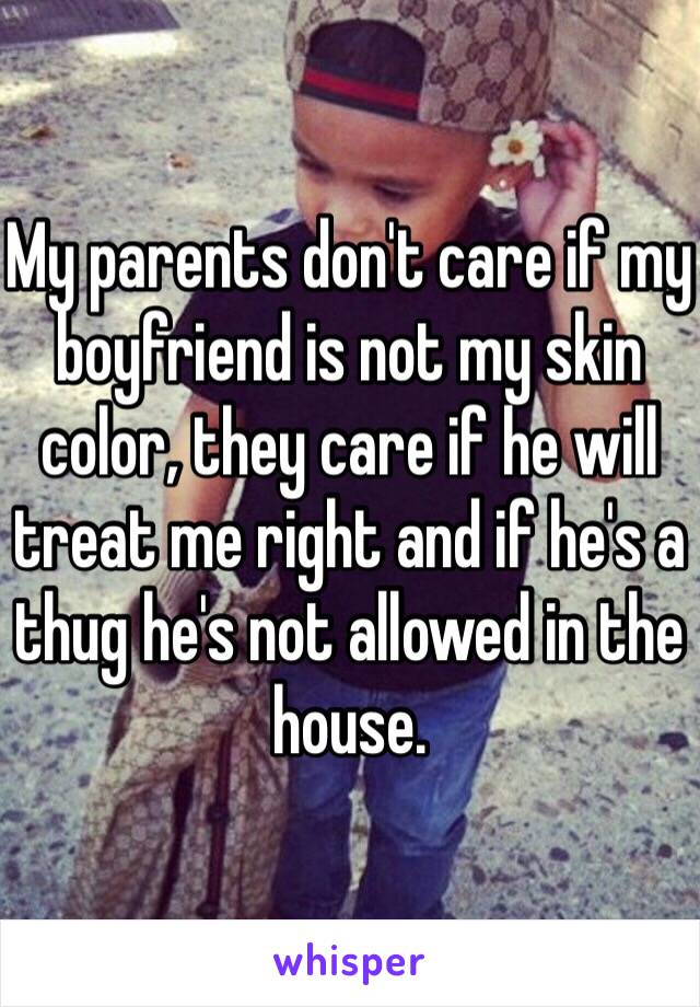 My parents don't care if my boyfriend is not my skin color, they care if he will treat me right and if he's a thug he's not allowed in the house. 