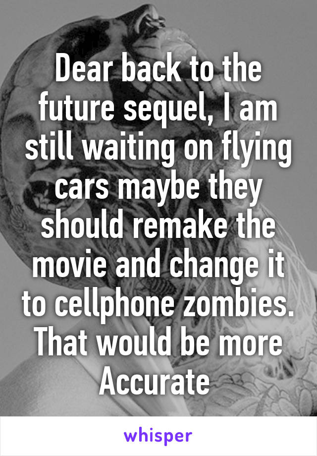 Dear back to the future sequel, I am still waiting on flying cars maybe they should remake the movie and change it to cellphone zombies. That would be more Accurate 