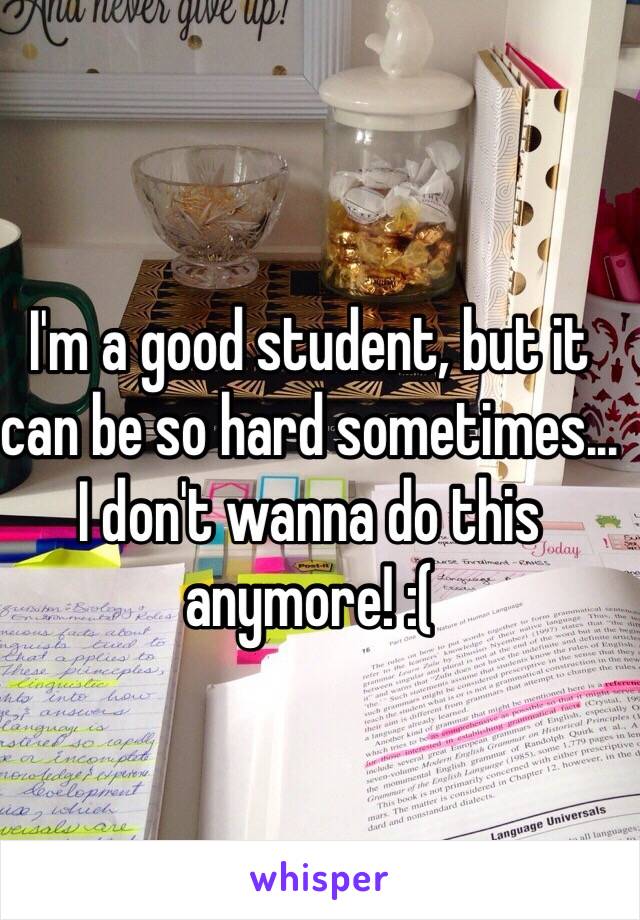 I'm a good student, but it can be so hard sometimes... I don't wanna do this anymore! :(