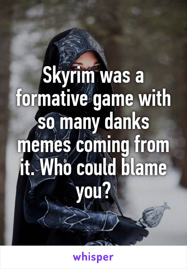 Skyrim was a formative game with so many danks memes coming from it. Who could blame you?