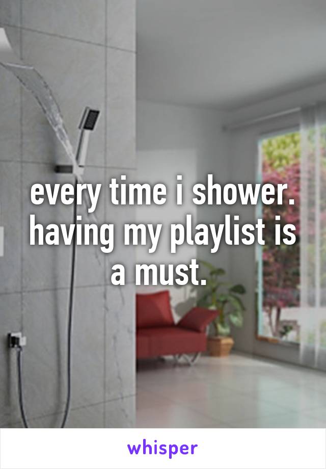 every time i shower. having my playlist is a must. 