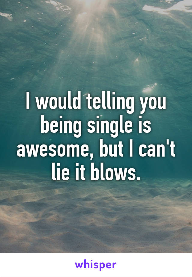 I would telling you being single is awesome, but I can't lie it blows.