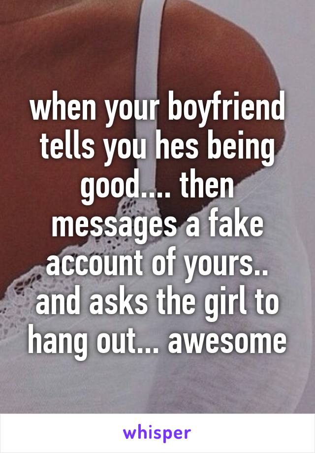 when your boyfriend tells you hes being good.... then messages a fake account of yours.. and asks the girl to hang out... awesome