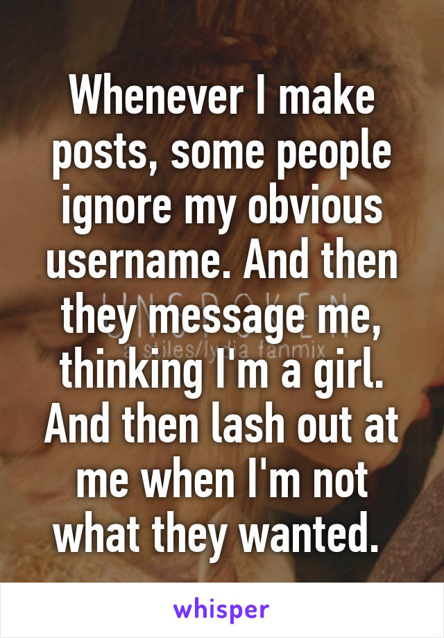 Whenever I make posts, some people ignore my obvious username. And then they message me, thinking I'm a girl. And then lash out at me when I'm not what they wanted. 